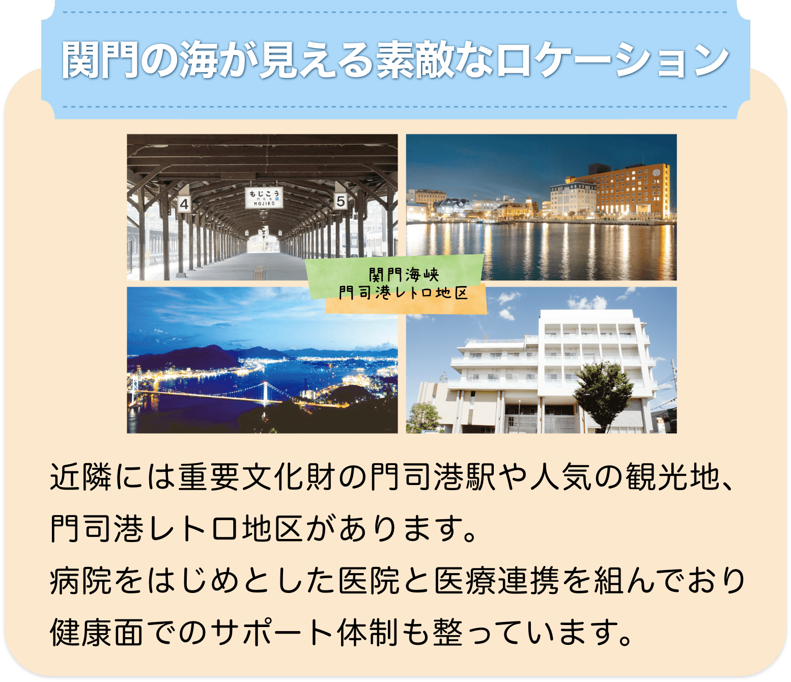 関門海峡 門司港レトロ地区 関門の海が見える素敵なロケーション 近隣には重要文化財の門司港駅や人気の観光地、門司港レトロ地区があります。病院をはじめとした医院と医療連携を組んでおり健康面でのサポート体制も整っています。 